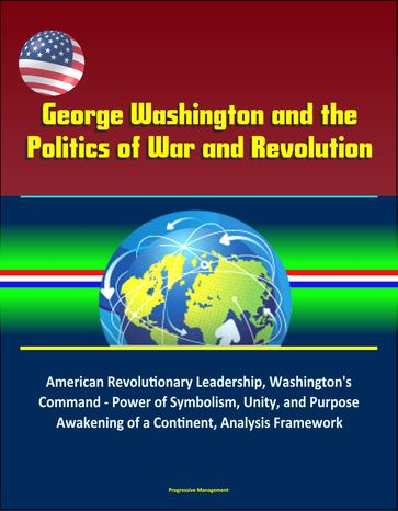 George Washington and the Politics of War and Revolution: American Revolutionary Leadership, Washington's Command - Power of Symbolism, Unity, and Purpose, Awakening of a Continent, Analysis Framework - Progressive Management