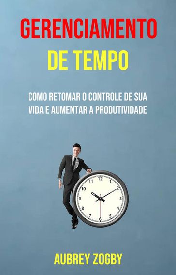 Gerenciamento De Tempo - Como Retomar O Controle De Sua Vida E Aumentar A Produtividade - Aubrey Zogby