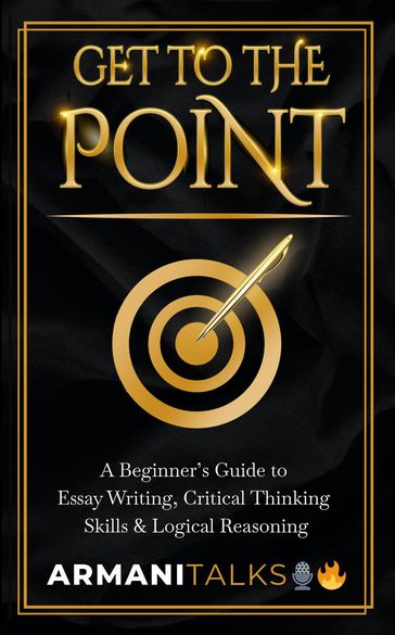 Get To The Point: A Beginner's Guide to Essay Writing, Critical Thinking Skills & Logical Reasoning - Armani Talks