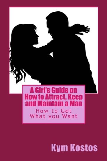 A Girl's Guide on How to Attract, Keep and Maintain a Man: How to Get What you Want - Kym Kostos