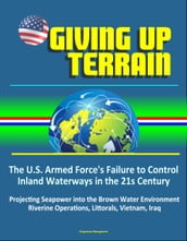 Giving Up Terrain: The U.S. Armed Force s Failure to Control Inland Waterways in the 21s Century - Projecting Seapower into the Brown Water Environment, Riverine Operations, Littorals, Vietnam, Iraq