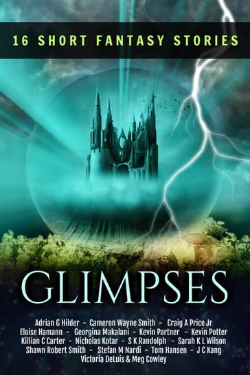 Glimpses: A Collection of 16 Short Fantasy Stories - Adrian G Hilder - Cameron Wayne Smith - Craig A. Price Jr. - Eloise Hamann - Georgina Makalani - JC Kang - Kevin Partner - Kevin Potter - Killian C Carter - Meg Cowley - Nicholas Kotar - S.K. Randolph - Sarah KL Wilson - Shawn Robert Smith - Stefan M Nardi - Tom Hansen - Victoria DeLuis