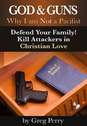 God and Guns: Why I am Not a Pacifist - Defend Your Family! Kill Your Attackers in Christian Love