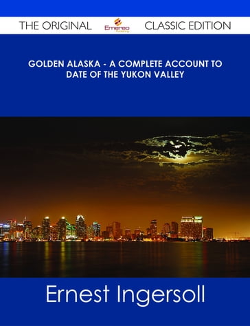 Golden Alaska - A Complete Account to Date of the Yukon Valley - The Original Classic Edition - Ernest Ingersoll