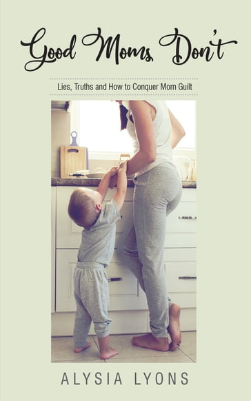 Good Moms Don't: Lies, Truths and How to Conquer Mom Guilt - Alysia Lyons
