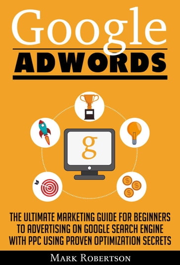 Google Adwords: The Ultimate Marketing Guide For Beginners To Advertising On Google Search Engine With Ppc Using Proven Optimization Secrets - Mark Robertson