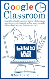 Google Classroom: La Guida Definitiva per Insegnanti ed Alunni per Organizzare una Classe Virtuale e Usare in Modo Efficace la Didattica a Distanza nel 2021