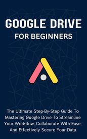 Google Drive For Beginners: The Ultimate Step-By-Step Guide To Mastering Google Drive To Streamline Your Workflow, Collaborate With Ease, And Effectively Secure Your Data