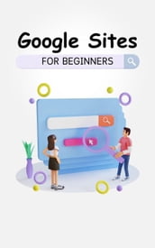 Google Sites For Beginners: The Complete Step-By-Step Guide On How To Create A Website, Exhibit Your Team s Work, And Collaborate Effectively