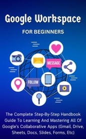 Google Workspace For Beginners: The Complete Step-By-Step Handbook Guide To Learning And Mastering All Of Google s Collaborative Apps (Gmail, Drive, Sheets, Docs, Slides, Forms, Etc)