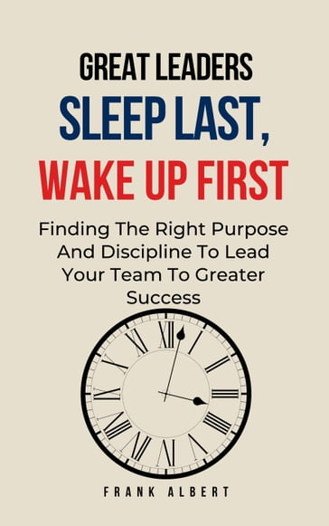 Great Leaders Sleep Last, Wake Up First: Finding The Right Purpose And Discipline To Lead Your Team To Greater Success - Frank Albert