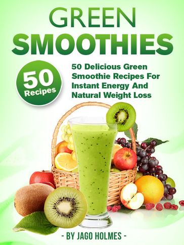 Green Smoothies: 50 Delicious Green Smoothie Recipes For Instant Energy And Natural Weight Loss - Jago Holmes
