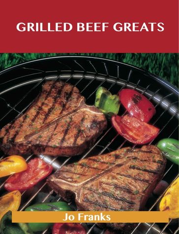 Grilled Beef Greats: Delicious Grilled Beef Recipes, The Top 100 Grilled Beef Recipes - Jo Franks