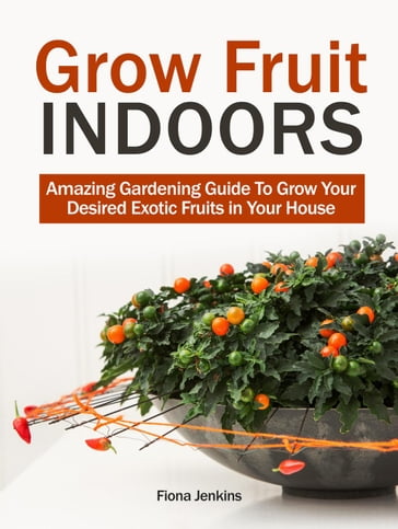 Grow Fruit Indoors: Amazing Gardening Guide To Grow Your Desired Exotic Fruits in Your House - Fiona Jenkins