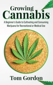 Growing Cannabis: A Beginner s Guide to Cultivating and Consuming Marijuana for Recreational or Medical Use