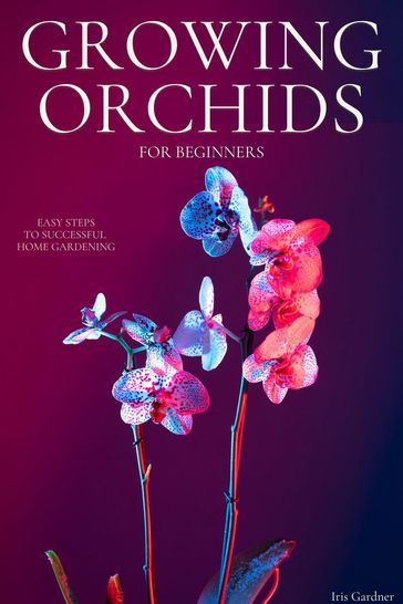 Growing Orchids For Beginners: Easy Steps to Successful Home Gardening - Iris Gardner