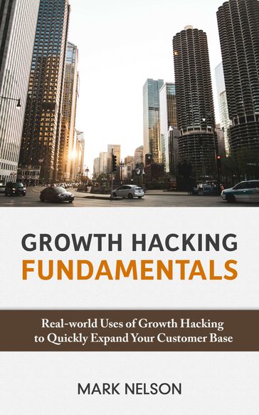 Growth Hacking Fundamentals: Real-world Uses Of Growth Hacking To Quickly Expand Your Customer Base - Mark Nelson