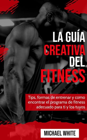 La Guía Creativa Del Fitness: Tips, formas de entrenar y como encontrar el programa de fitness adecuado para ti y los tuyos - Michael White