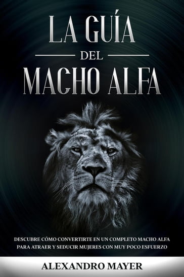 La Guía del Macho Alfa: Descubre cómo convertirte en un completo macho alfa para atraer y seducir mujeres con muy poco esfuerzo - Alexandro Mayer