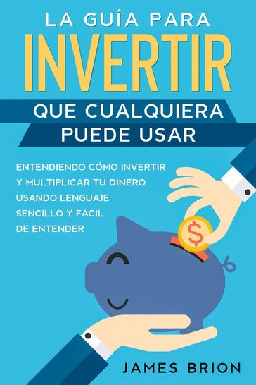 La Guía para Invertir que Cualquiera Puede Usar: Entendiendo como Invertir y Multiplicar tu Dinero Usando Lenguaje Sencillo y Fácil de Entender - Brion James