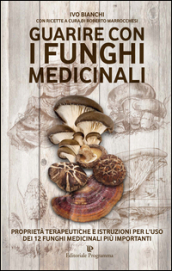 Guarire con i funghi medicinali. Proprietà terapeutiche e istruzioni per l uso dei 12 funghi medicinali più importanti