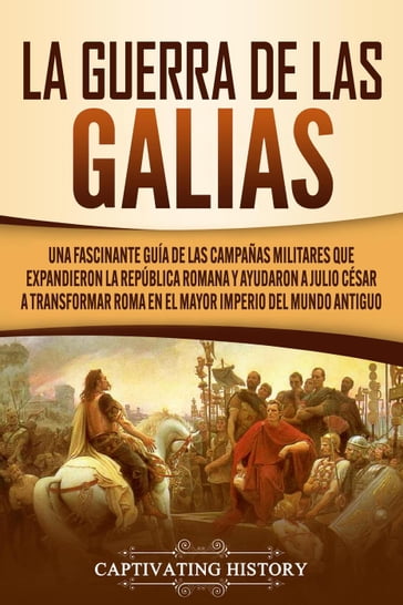 La Guerra de las Galias: Una Fascinante Guía de las Campañas Militares que Expandieron la República Romana y Ayudaron a Julio César a Transformar Roma en el Mayor Imperio del Mundo Antiguo - Captivating History