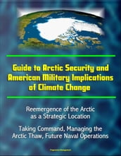 Guide to Arctic Security and American Military Implications of Climate Change: Reemergence of the Arctic as a Strategic Location, Taking Command, Managing the Arctic Thaw, Future Naval Operations