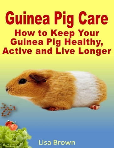 Guinea Pig Care: How to Keep Your Guinea Pig Healthy, Active and Live Longer - Lisa Brown