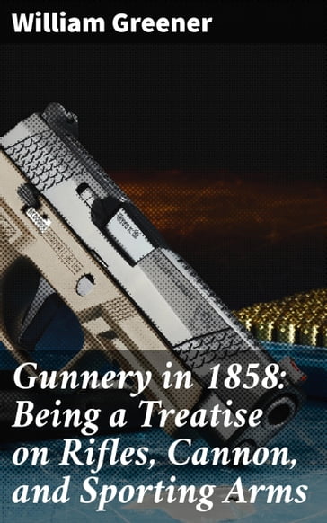 Gunnery in 1858: Being a Treatise on Rifles, Cannon, and Sporting Arms - William Greener