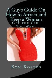 A Guy s Guide On How to Attract and Keep a Woman: Get the Girl You Want