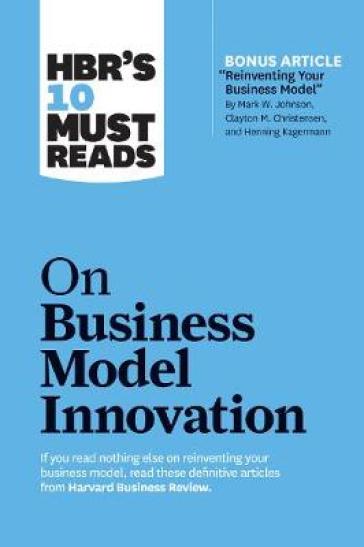 HBR's 10 Must Reads on Business Model Innovation (with featured article "Reinventing Your Business Model" by Mark W. Johnson, Clayton M. Christensen, and Henning Kagermann) - Harvard Business Review - Clayton M. Christensen - Mark W. Johnson - Rita Gunther McGrath - Steve Blank