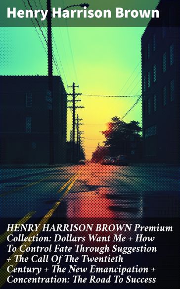 HENRY HARRISON BROWN Premium Collection: Dollars Want Me + How To Control Fate Through Suggestion + The Call Of The Twentieth Century + The New Emancipation + Concentration: The Road To Success - Henry Harrison Brown
