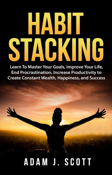 Habit Stacking: Learn To Master Your Goals, Improve Your Life, End Procrastination, Increase Productivity to Create Constant Wealth, Happiness, and Success - Adam J. Scott