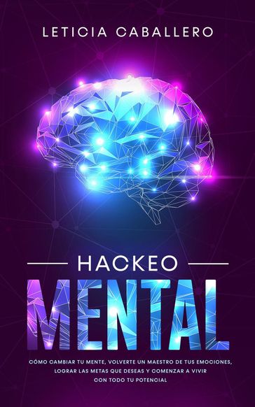Hackeo Mental: Cómo Cambiar Tu Mente, Volverte Un Maestro De Tus Emociones, Lograr Las Metas Que Deseas Y Comenzar a Vivir Con Todo Tu Potencial - Leticia Caballero