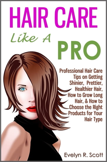 Hair Care Like A Pro: Professional Hair Care Tips on Getting Shinier, Prettier, Healthier Hair, How to Grow Long Hair, & How to Choose the Right Products for Your Hair Type - Evelyn R. Scott