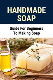 Handmade Soap: Guide For Beginners To Making Soap