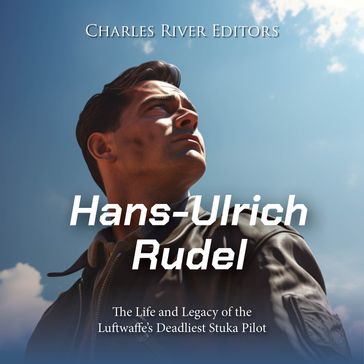 Hans-Ulrich Rudel: The Life and Legacy of the Luftwaffe's Deadliest Stuka Pilot - Charles River Editors