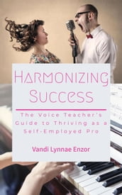 Harmonizing Success: The Voice Teacher s Guide to Thriving as a Self-Employed Pro