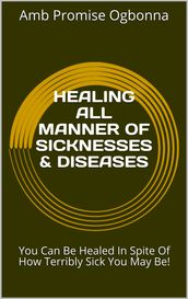 Healing All Manner of Sicknesses & Diseases: You Can Be Healed in Spite of How Terribly Sick You May Be!