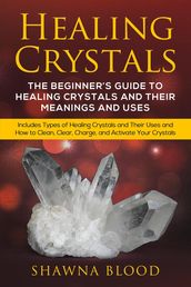 Healing Crystals: The Beginner s Guide to Healing Crystals and Their Meanings and Uses: Includes Types of Healing Crystals and Their Uses and How to Clean, Clear, Charge, and Activate Your Crystals