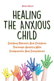 Healing The Anxious Child Guiding Parents And Children Through Anxiety With Compassion And Confidence