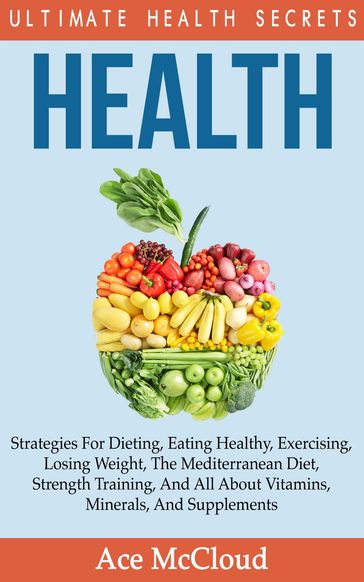 Health: Ultimate Health Secrets: Strategies For Dieting, Eating Healthy, Exercising, Losing Weight, The Mediterranean Diet, Strength Training, And All About Vitamins, Minerals, And Supplements - Ace McCloud