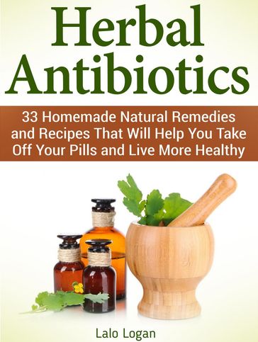 Herbal Antibiotics: 33 Homemade Natural Remedies and Recipes That Will Help You Take Off Your Pills and Live More Healthy - Lalo Logan