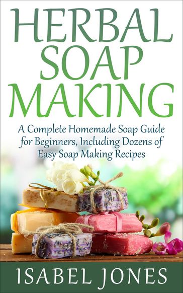 Herbal Soap Making: A Complete Homemade Soap Guide for Beginners, Including Dozens of Easy Soap Making Recipes - Isabel Jones