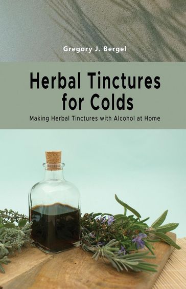 Herbal Tinctures for Colds: Making Herbal Tinctures with Alcohol at Home - Gregory J. Bergel