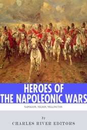 Heroes of the Napoleonic Wars: The Lives and Legacies of Napoleon Bonaparte, Horatio Nelson and Arthur Wellesley, the Duke of Wellington