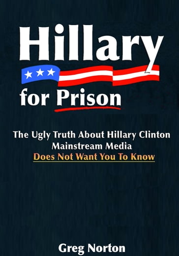 Hillary For Prison: The Ugly Truth About Hillary Clinton Mainstream Media Does Not Want You to Know - Greg Norton