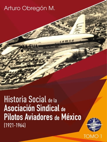 Historia social de la Asociación Sindical de Pilotos Aviadores de México (1921-1964) Tomo I - Esteban Arturo Obregón Martínez