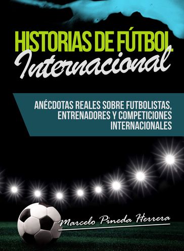 Historias de Fútbol Internacional: Anécdotas Reales sobre futbolistas, entrenadores y competiciones internacionales - Marcelo Pineda Herrera