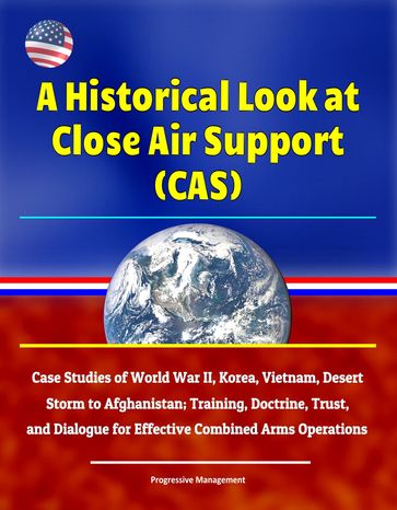 A Historical Look at Close Air Support (CAS): Case Studies of World War II, Korea, Vietnam, Desert Storm to Afghanistan; Training, Doctrine, Trust, and Dialogue for Effective Combined Arms Operations - Progressive Management